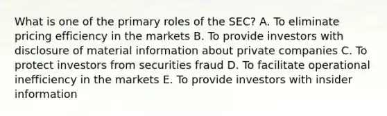 What is one of the primary roles of the SEC? A. To eliminate pricing efficiency in the markets B. To provide investors with disclosure of material information about private companies C. To protect investors from securities fraud D. To facilitate operational inefficiency in the markets E. To provide investors with insider information