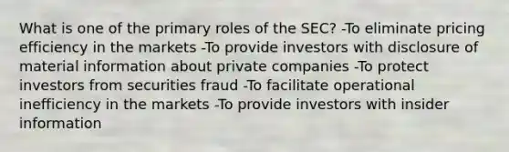 What is one of the primary roles of the SEC? -To eliminate pricing efficiency in the markets -To provide investors with disclosure of material information about private companies -To protect investors from securities fraud -To facilitate operational inefficiency in the markets -To provide investors with insider information