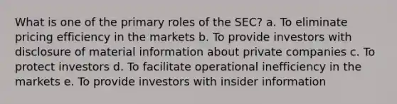 What is one of the primary roles of the SEC? a. To eliminate pricing efficiency in the markets b. To provide investors with disclosure of material information about private companies c. To protect investors d. To facilitate operational inefficiency in the markets e. To provide investors with insider information