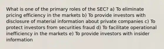 What is one of the primary roles of the SEC? a) To eliminate pricing efficiency in the markets b) To provide investors with disclosure of material information about private companies c) To protect investors from securities fraud d) To facilitate operational inefficiency in the markets e) To provide investors with insider information