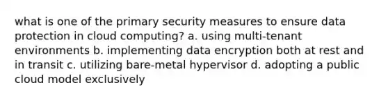 what is one of the primary security measures to ensure data protection in cloud computing? a. using multi-tenant environments b. implementing data encryption both at rest and in transit c. utilizing bare-metal hypervisor d. adopting a public cloud model exclusively