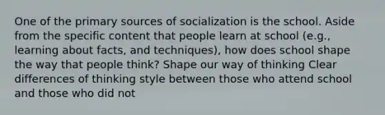 One of the primary sources of socialization is the school. Aside from the specific content that people learn at school (e.g., learning about facts, and techniques), how does school shape the way that people think? Shape our way of thinking Clear differences of thinking style between those who attend school and those who did not