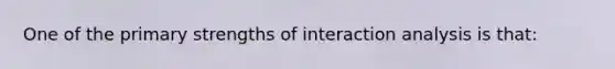 One of the primary strengths of interaction analysis is that: