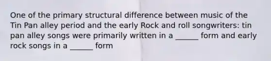 One of the primary structural difference between music of the Tin Pan alley period and the early Rock and roll songwriters: tin pan alley songs were primarily written in a ______ form and early rock songs in a ______ form