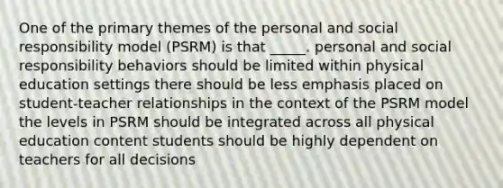 One of the primary themes of the personal and social responsibility model (PSRM) is that _____. personal and social responsibility behaviors should be limited within physical education settings there should be less emphasis placed on student-teacher relationships in the context of the PSRM model the levels in PSRM should be integrated across all physical education content students should be highly dependent on teachers for all decisions