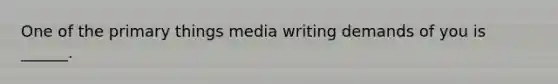 One of the primary things media writing demands of you is ______.