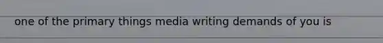 one of the primary things media writing demands of you is