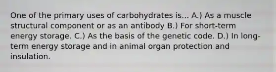 One of the primary uses of carbohydrates is... A.) As a muscle structural component or as an antibody B.) For short-term energy storage. C.) As the basis of the genetic code. D.) In long-term energy storage and in animal organ protection and insulation.