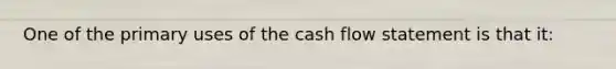 One of the primary uses of the cash flow statement is that it: