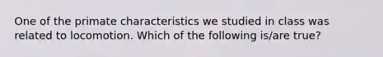 One of the primate characteristics we studied in class was related to locomotion. Which of the following is/are true?