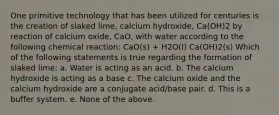 One primitive technology that has been utilized for centuries is the creation of slaked lime, calcium hydroxide, Ca(OH)2 by reaction of calcium oxide, CaO, with water according to the following chemical reaction: CaO(s) + H2O(l) Ca(OH)2(s) Which of the following statements is true regarding the formation of slaked lime: a. Water is acting as an acid. b. The calcium hydroxide is acting as a base c. The calcium oxide and the calcium hydroxide are a conjugate acid/base pair. d. This is a buffer system. e. None of the above.