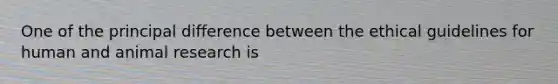 One of the principal difference between the ethical guidelines for human and animal research is