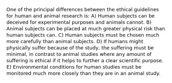 One of the principal differences between the ethical guidelines for human and animal research is: A) Human subjects can be deceived for experimental purposes and animals cannot. B) Animal subjects can be placed at much greater physical risk than human subjects can. C) Human subjects must be chosen much more carefully than animal subjects. D) If humans might physically suffer because of the study, the suffering must be minimal, in contrast to animal studies where any amount of suffering is ethical if it helps to further a clear scientific purpose. E) Environmental conditions for human studies must be monitored much more closely than they are in an animal study.