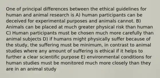 One of principal differences between the ethical guidelines for human and animal research is A) human participants can be deceived for experimental purposes and animals cannot. B) Animals can be placed at much greater physical risk than human C) Human participants must be chosen much more carefully than animal subjects D) if humans might physically suffer because of the study, the suffering must be minimum, in contrast to animal studies where any amount of suffering is ethical if it helps to further a clear scientific purpose E) environmental conditions for human studies must be monitored much more closely than they are in an animal study