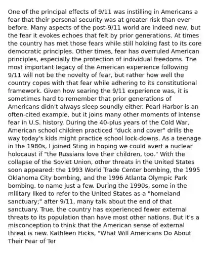 One of the principal effects of 9/11 was instilling in Americans a fear that their personal security was at greater risk than ever before. Many aspects of the post-9/11 world are indeed new, but the fear it evokes echoes that felt by prior generations. At times the country has met those fears while still holding fast to its core democratic principles. Other times, fear has overruled American principles, especially the protection of individual freedoms. The most important legacy of the American experience following 9/11 will not be the novelty of fear, but rather how well the country copes with that fear while adhering to its constitutional framework. Given how searing the 9/11 experience was, it is sometimes hard to remember that prior generations of Americans didn't always sleep soundly either. Pearl Harbor is an often-cited example, but it joins many other moments of intense fear in U.S. history. During the 40-plus years of the Cold War, American school children practiced "duck and cover" drills the way today's kids might practice school lock-downs. As a teenage in the 1980s, I joined Sting in hoping we could avert a nuclear holocaust if "the Russians love their children, too." With the collapse of the Soviet Union, other threats in the United States soon appeared: the 1993 World Trade Center bombing, the 1995 Oklahoma City bombing, and the 1996 Atlanta Olympic Park bombing, to name just a few. During the 1990s, some in the military liked to refer to the United States as a "homeland sanctuary;" after 9/11, many talk about the end of that sanctuary. True, the country has experienced fewer external threats to its population than have most other nations. But it's a misconception to think that the American sense of external threat is new. Kathleen Hicks, "What Will Americans Do About Their Fear of Ter