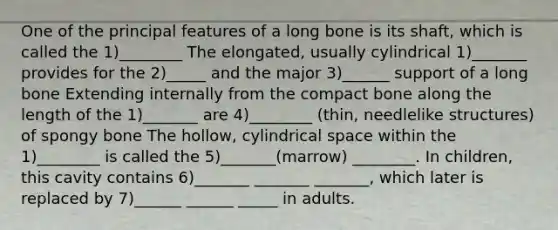 One of the principal features of a long bone is its shaft, which is called the 1)________ The elongated, usually cylindrical 1)_______ provides for the 2)_____ and the major 3)______ support of a long bone Extending internally from the compact bone along the length of the 1)_______ are 4)________ (thin, needlelike structures) of spongy bone The hollow, cylindrical space within the 1)________ is called the 5)_______(marrow) ________. In children, this cavity contains 6)_______ _______ _______, which later is replaced by 7)______ ______ _____ in adults.