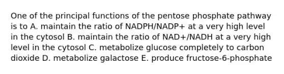 One of the principal functions of the pentose phosphate pathway is to A. maintain the ratio of NADPH/NADP+ at a very high level in the cytosol B. maintain the ratio of NAD+/NADH at a very high level in the cytosol C. metabolize glucose completely to carbon dioxide D. metabolize galactose E. produce fructose-6-phosphate