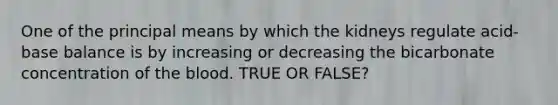 One of the principal means by which the kidneys regulate acid-base balance is by increasing or decreasing the bicarbonate concentration of the blood. TRUE OR FALSE?