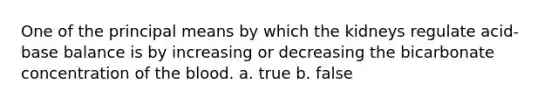 One of the principal means by which the kidneys regulate acid-base balance is by increasing or decreasing the bicarbonate concentration of the blood. a. true b. false