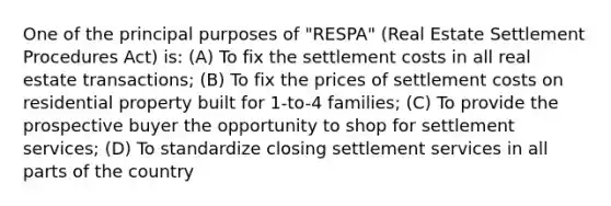 One of the principal purposes of "RESPA" (Real Estate Settlement Procedures Act) is: (A) To fix the settlement costs in all real estate transactions; (B) To fix the prices of settlement costs on residential property built for 1-to-4 families; (C) To provide the prospective buyer the opportunity to shop for settlement services; (D) To standardize closing settlement services in all parts of the country