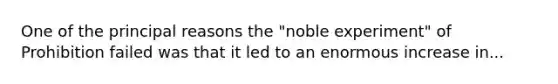 One of the principal reasons the "noble experiment" of Prohibition failed was that it led to an enormous increase in...