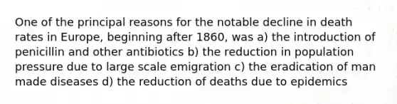 One of the principal reasons for the notable decline in death rates in Europe, beginning after 1860, was a) the introduction of penicillin and other antibiotics b) the reduction in population pressure due to large scale emigration c) the eradication of man made diseases d) the reduction of deaths due to epidemics