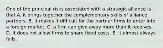 One of the principal risks associated with a strategic alliance is that A. it brings together the complementary skills of alliance partners. B. it makes it difficult for the partner firms to enter into a foreign market. C. a firm can give away more than it receives. D. it does not allow firms to share fixed costs. E. it almost always fails.