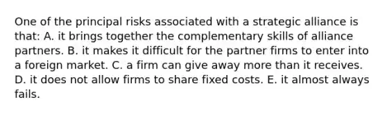 One of the principal risks associated with a strategic alliance is that: A. it brings together the complementary skills of alliance partners. B. it makes it difficult for the partner firms to enter into a foreign market. C. a firm can give away more than it receives. D. it does not allow firms to share fixed costs. E. it almost always fails.