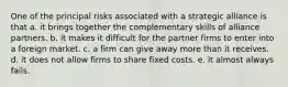 One of the principal risks associated with a strategic alliance is that a. it brings together the complementary skills of alliance partners. b. it makes it difficult for the partner firms to enter into a foreign market. c. a firm can give away more than it receives. d. it does not allow firms to share fixed costs. e. it almost always fails.