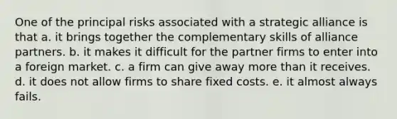 One of the principal risks associated with a strategic alliance is that a. it brings together the complementary skills of alliance partners. b. it makes it difficult for the partner firms to enter into a foreign market. c. a firm can give away more than it receives. d. it does not allow firms to share fixed costs. e. it almost always fails.