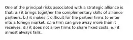 One of the principal risks associated with a strategic alliance is that: a.) it brings together the complementary skills of alliance partners. b.) it makes it difficult for the partner firms to enter into a foreign market. c.) a firm can give away more than it receives. d.) it does not allow firms to share fixed costs. e.) it almost always fails.