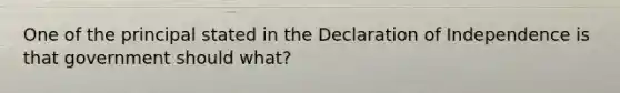 One of the principal stated in the Declaration of Independence is that government should what?