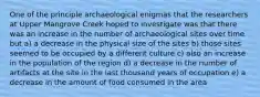 One of the principle archaeological enigmas that the researchers at Upper Mangrove Creek hoped to investigate was that there was an increase in the number of archaeological sites over time but a) a decrease in the physical size of the sites b) those sites seemed to be occupied by a different culture c) also an increase in the population of the region d) a decrease in the number of artifacts at the site in the last thousand years of occupation e) a decrease in the amount of food consumed in the area