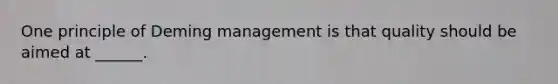 One principle of Deming management is that quality should be aimed at ______.