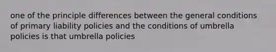 one of the principle differences between the general conditions of primary liability policies and the conditions of umbrella policies is that umbrella policies