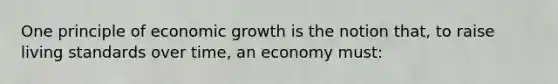 One principle of economic growth is the notion that, to raise living standards over time, an economy must: