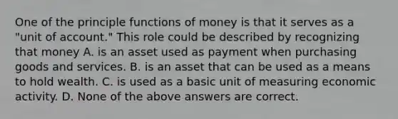 One of the principle functions of money is that it serves as a "unit of account." This role could be described by recognizing that money A. is an asset used as payment when purchasing goods and services. B. is an asset that can be used as a means to hold wealth. C. is used as a basic unit of measuring economic activity. D. None of the above answers are correct.