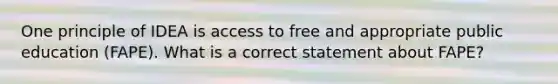 One principle of IDEA is access to free and appropriate public education (FAPE). What is a correct statement about FAPE?