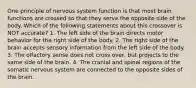 One principle of nervous system function is that most brain functions are crossed so that they serve the opposite side of the body. Which of the following statements about this crossover is NOT accurate? 1. The left side of the brain directs motor behavior for the right side of the body. 2. The right side of the brain accepts sensory information from the left side of the body. 3. The olfactory sense does not cross over, but projects to the same side of the brain. 4. The cranial and spinal regions of the somatic nervous system are connected to the opposite sides of the brain.