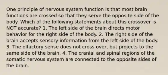 One principle of nervous system function is that most brain functions are crossed so that they serve the opposite side of the body. Which of the following statements about this crossover is NOT accurate? 1. The left side of the brain directs motor behavior for the right side of the body. 2. The right side of the brain accepts sensory information from the left side of the body. 3. The olfactory sense does not cross over, but projects to the same side of the brain. 4. The cranial and spinal regions of the somatic nervous system are connected to the opposite sides of the brain.