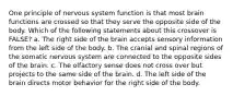 One principle of nervous system function is that most brain functions are crossed so that they serve the opposite side of the body. Which of the following statements about this crossover is FALSE? a. The right side of the brain accepts sensory information from the left side of the body. b. The cranial and spinal regions of the somatic nervous system are connected to the opposite sides of the brain. c. The olfactory sense does not cross over but projects to the same side of the brain. d. The left side of the brain directs motor behavior for the right side of the body.