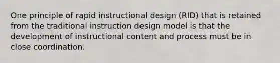 One principle of rapid instructional design (RID) that is retained from the traditional instruction design model is that the development of instructional content and process must be in close coordination.