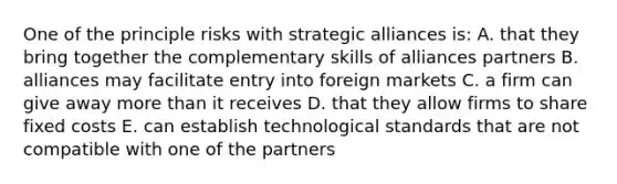 One of the principle risks with strategic alliances is: A. that they bring together the complementary skills of alliances partners B. alliances may facilitate entry into foreign markets C. a firm can give away more than it receives D. that they allow firms to share fixed costs E. can establish technological standards that are not compatible with one of the partners