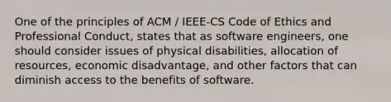 One of the principles of ACM / IEEE-CS Code of Ethics and Professional Conduct, states that as software engineers, one should consider issues of physical disabilities, allocation of resources, economic disadvantage, and other factors that can diminish access to the benefits of software.