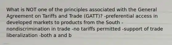 What is NOT one of the principles associated with the General Agreement on Tariffs and Trade (GATT)? -preferential access in developed markets to products from the South -nondiscrimination in trade -no tariffs permitted -support of trade liberalization -both a and b