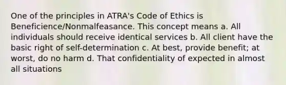 One of the principles in ATRA's Code of Ethics is Beneficience/Nonmalfeasance. This concept means a. All individuals should receive identical services b. All client have the basic right of self-determination c. At best, provide benefit; at worst, do no harm d. That confidentiality of expected in almost all situations