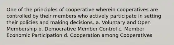 One of the principles of cooperative wherein cooperatives are controlled by their members who actively participate in setting their policies and making decisions. a. Voluntary and Open Membership b. Democrative Member Control c. Member Economic Participation d. Cooperation among Cooperatives