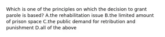 Which is one of the principles on which the decision to grant parole is based? A.the rehabilitation issue B.the limited amount of prison space C.the public demand for retribution and punishment D.all of the above