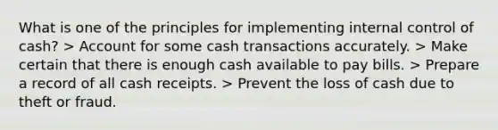 What is one of the principles for implementing <a href='https://www.questionai.com/knowledge/kjj42owoAP-internal-control' class='anchor-knowledge'>internal control</a> of cash? > Account for some cash transactions accurately. > Make certain that there is enough cash available to pay bills. > Prepare a record of all cash receipts. > Prevent the loss of cash due to theft or fraud.