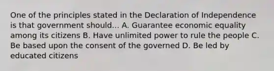 One of the principles stated in the Declaration of Independence is that government should... A. Guarantee economic equality among its citizens B. Have unlimited power to rule the people C. Be based upon the consent of the governed D. Be led by educated citizens